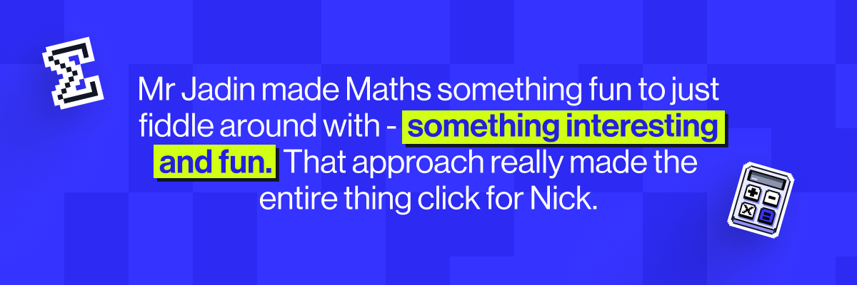 Mr Jadin made Maths something fun to just fiddle around with -  something interesting and fun.  That approach really made the entire thing click for Nick.
