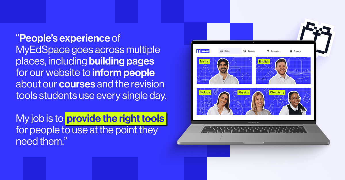 People&rsquo;s experience of MyEdSpace goes across multiple places, including building pages for our website to inform people about our courses and the revision tools students use every single day. My job is to provide the right tools for people to use at the point they need them.