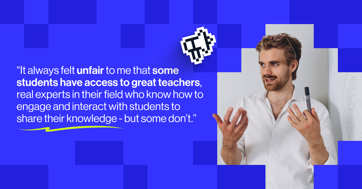 &ldquo;It always felt unfair to me that some students have access to great teachers, real experts in their field who know how to engage and interact with students to share their knowledge - but some don&rsquo;t." - Joe Wolfensohn