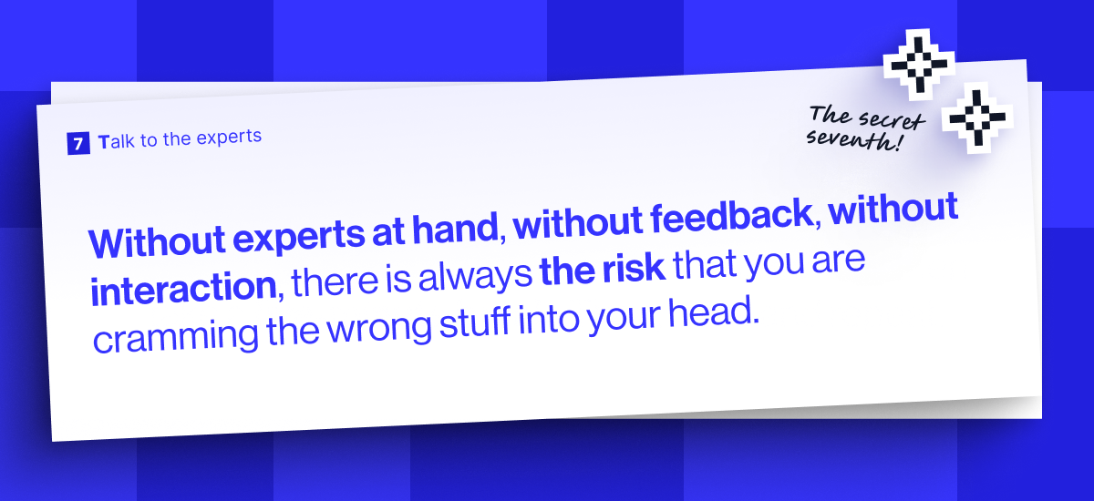 Without experts at hand, without feedback, without interaction, there is always the risk that you are cramming the wrong stuff into your head