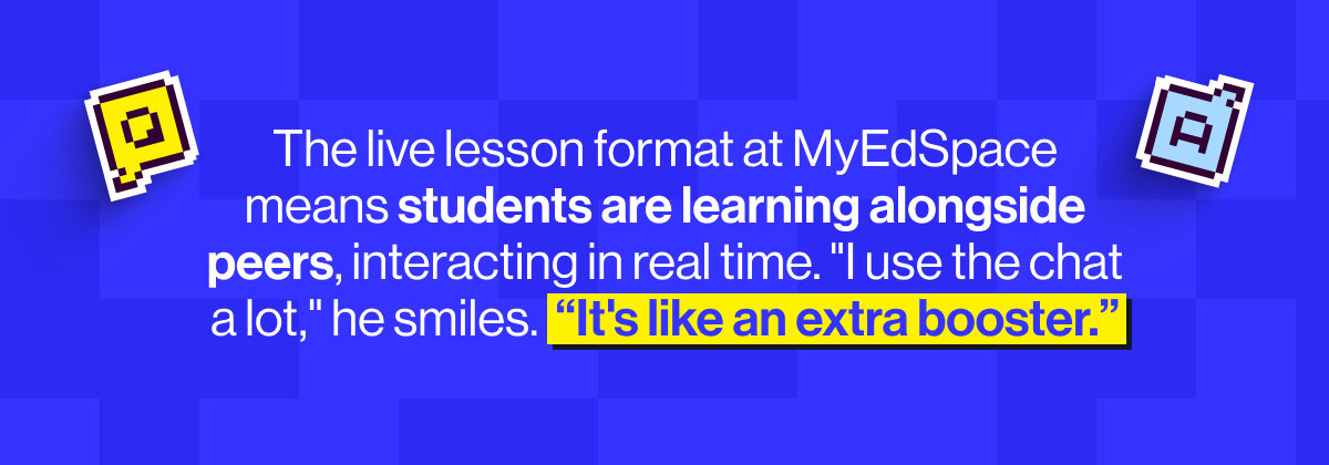 The live lesson format at MyEdSpace means students are learning alongside peers, interacting in real time, and feeling part of something bigger than one person sitting at a kitchen table, or in the back of the car.