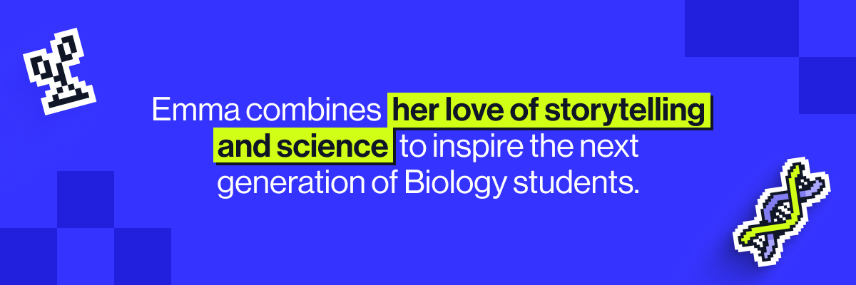 Emma combines her love of storytelling and science to inspire the next generation of Biology students.