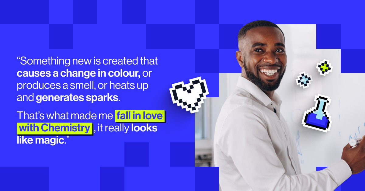 "Something new is created that causes a change in colour, or produces a smell, or heats up and generates sparks. That&rsquo;s what made me fall in love with Chemistry, it really looks like magic.&rdquo; - Manny Opoku