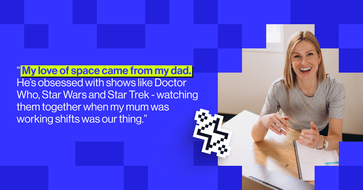 My love of space came from my dad. He&rsquo;s obsessed with shows like Doctor Who, Star Wars and Star Trek - watching them together when my mum was working shifts was our thing.&rdquo; - Brook Edgar