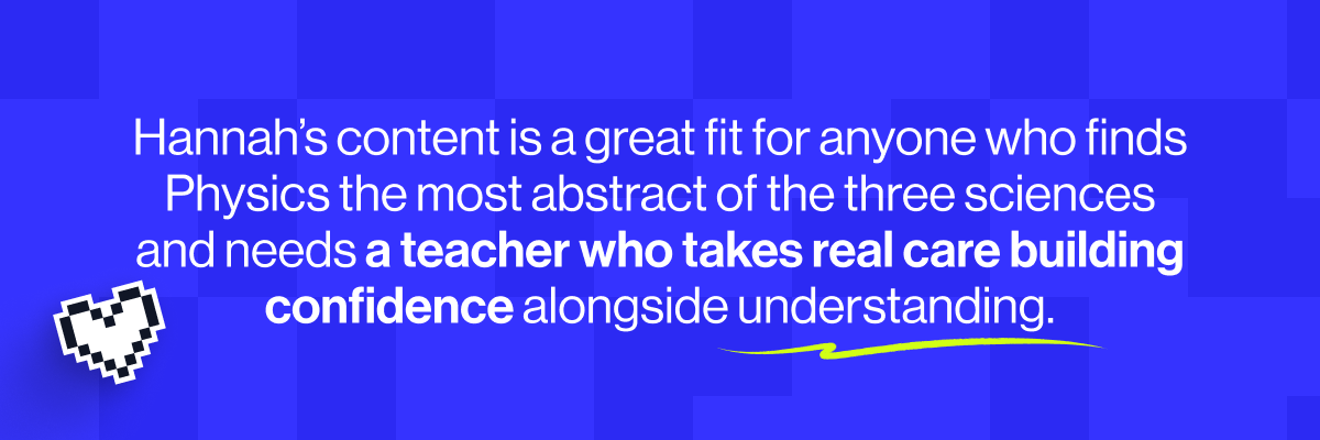 Hannah's content is a great fit for anyone who finds Physics the most abstract of the three sciences and needs a teacher who takes real care building confidence alongside understanding.