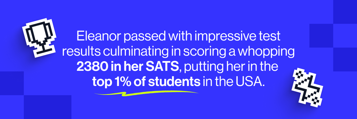 Eleanor passed with impressive test results culminating in scoring a whopping 2380 in her SATS, putting her in the top 1% of students in the USA