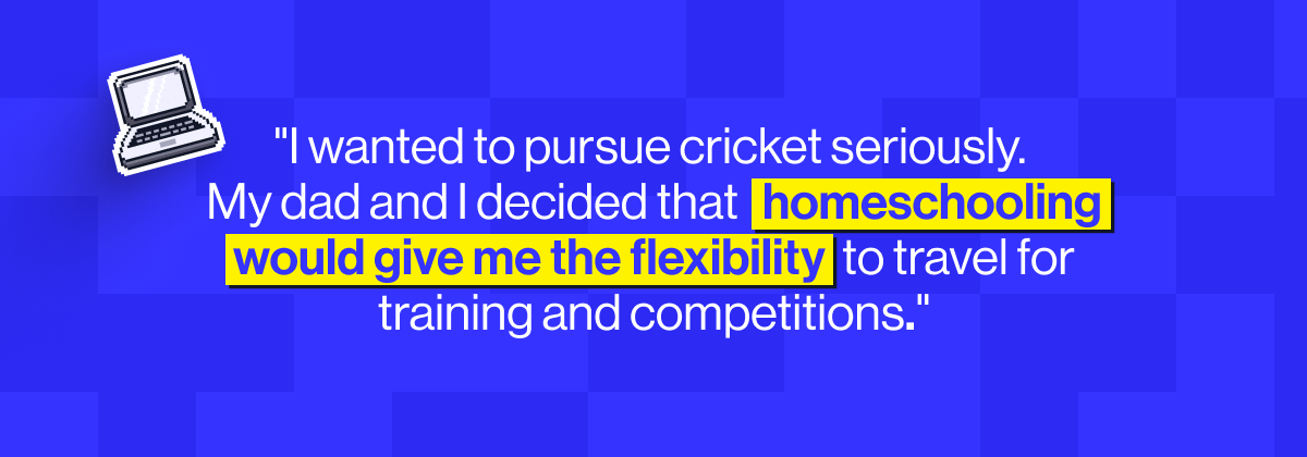 " wanted to pursue cricket seriously. My dad and I decided that homeschooling would give me the flexibility to travel for training and competitions" - Ibrahim, MyEdSpace Year 11 student