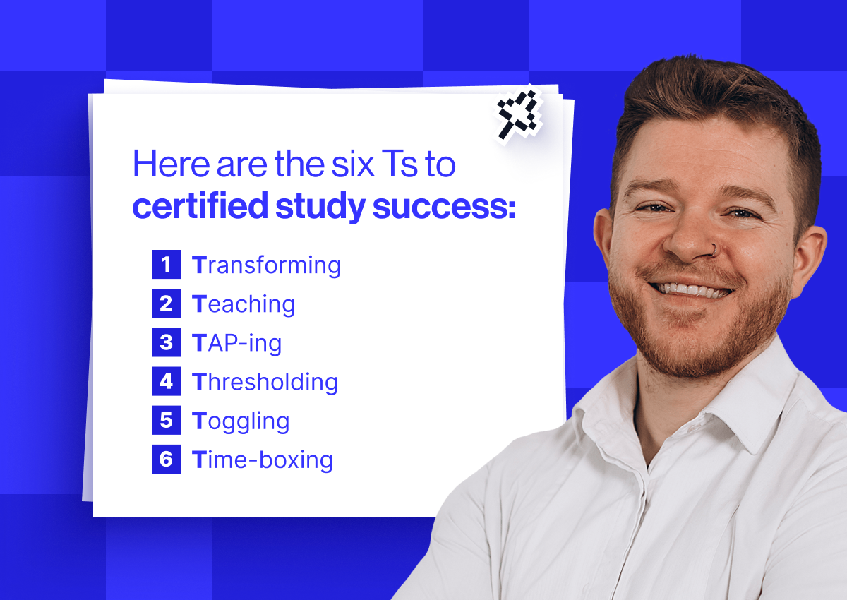 Here are the six Ts to certified study success: 1 - Transforming 2- Teaching 3- TAP-ing 4- Thresholding 5- Toggling 6- Time-boxing
