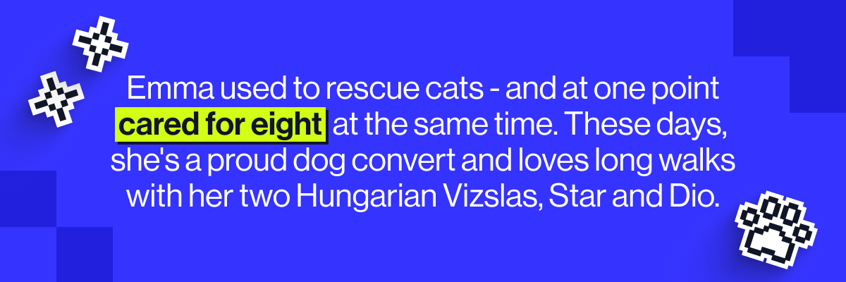 Emma used to rescue cats - and at one point cared for eight at the same time. These days, she's a proud dog convert and loves long walks with her two Hungarian Vizslas, Star and Dio.