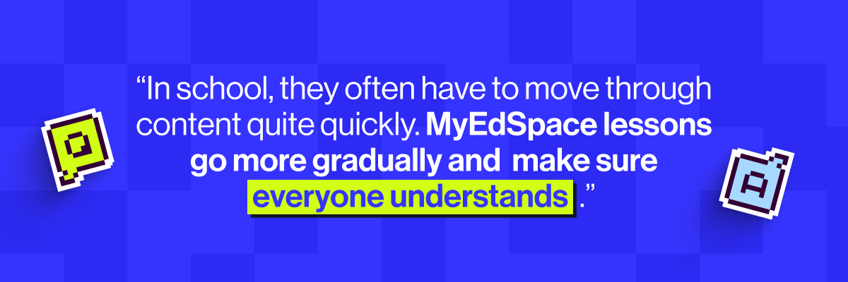 "In school, they often have to move through content quite quickly. MyEdSpace lessons go more gradually and make sure everyone understands."