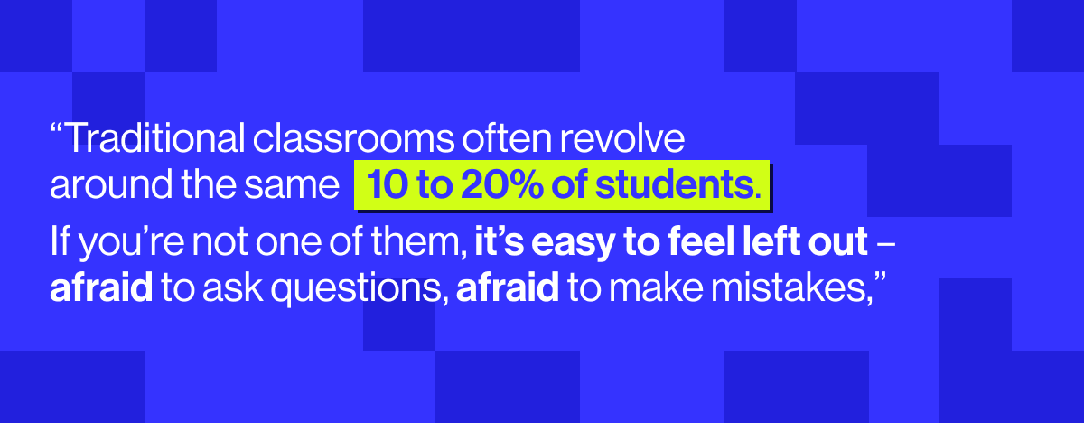 “Traditional classrooms often revolve around the same 10 to 20% of students. If you’re not one of them, it’s easy to feel left out – afraid to ask questions, afraid to make mistakes" - Neil Trivedi