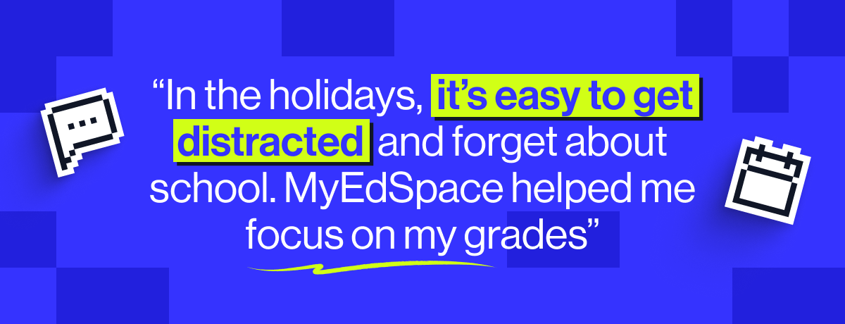 &ldquo;In the holidays, it&rsquo;s easy to get distracted and forget about school. MyEdSpace helped me focus on my grades and think about the year ahead.&rdquo; - Lawrencia