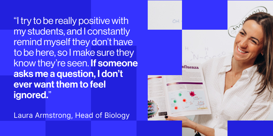 Laura Armstrong, “I try to be really positive with my students, and I constantly remind myself they don’t have to be here, so I make sure they know they’re seen. If someone asks me a question, I don’t ever want them to feel ignored.”