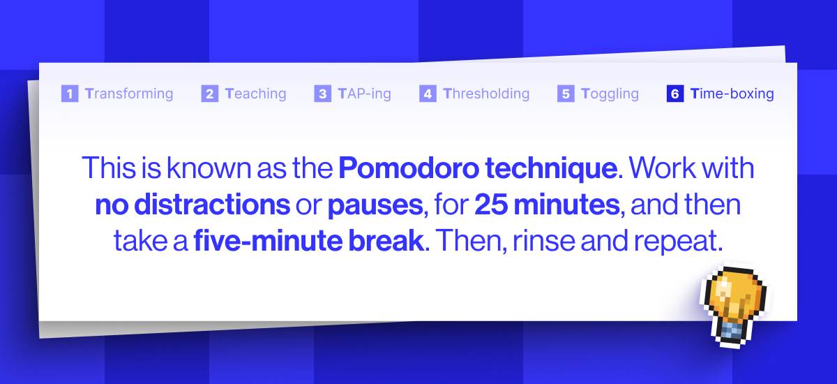 This is known as the Pomodoro technique, and it is pure gold. Basically, you work, with no distractions or pauses, for 25 minutes, and then take a five-minute break. Then, rinse and repeat.