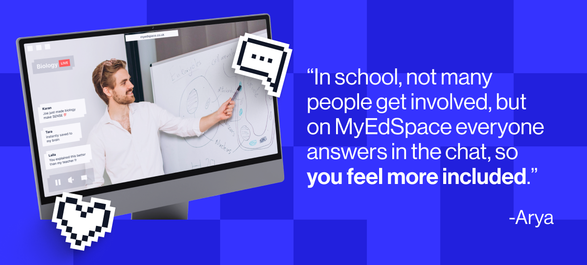 "In school not many people got involved, but on MyEdSpace everyone answers in the chat, so you feel more included" - Arya