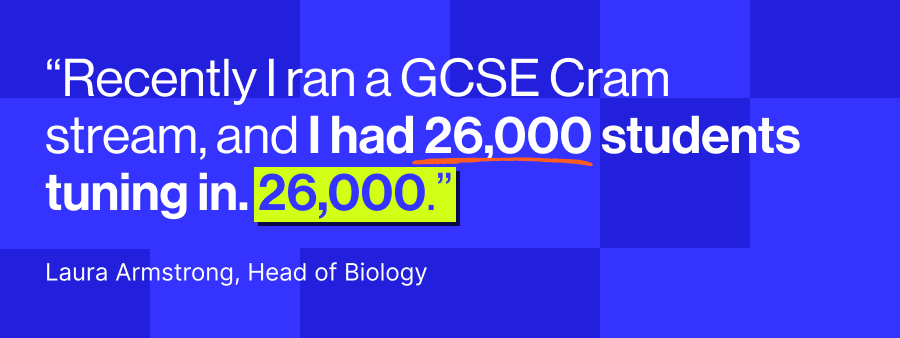 Laura Armstrong, “Recently I ran a GCSE Cram stream, and I had 26,000 students tuning in. 26,000."
