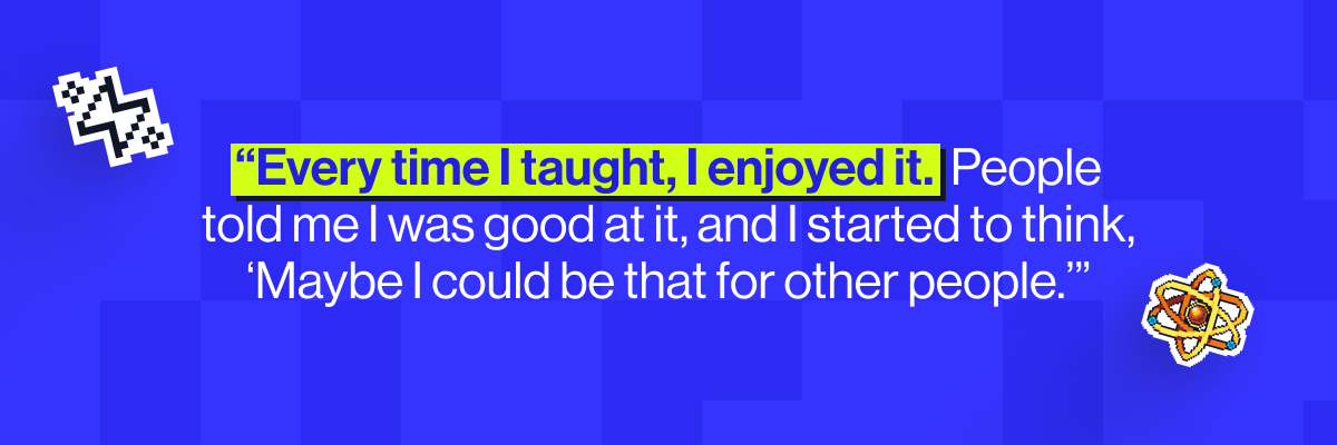 &ldquo;Every time I taught, I enjoyed it. Added to that I had lots of people telling me that I was good at it." - Hannah Shuter, Physics teacher