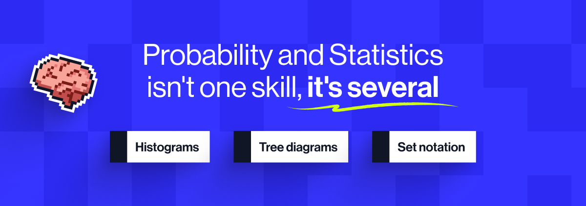 Probability and Statistics isn't one skill, it's several. From histograms to tree diagrams, students need to understand a variety of methods - and when to apply them.