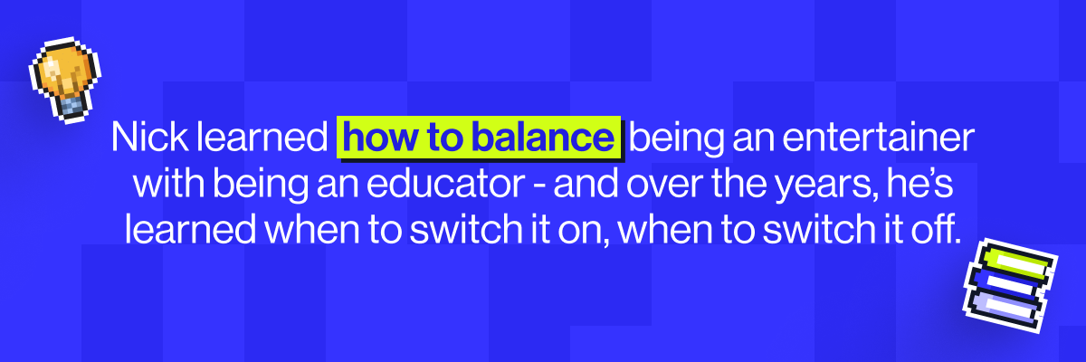Nick learned  how to balance  being an entertainer with being an educator - and over the years, he&rsquo;s learned when to switch it on, when to switch it off.