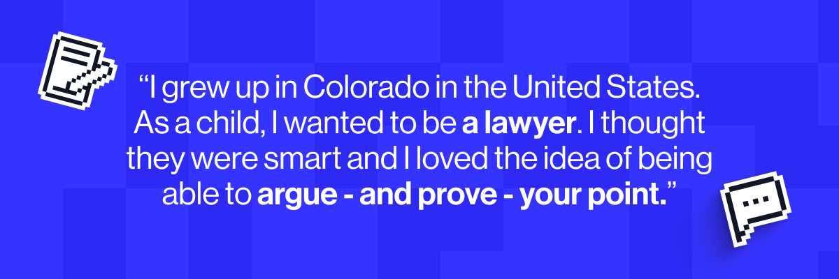 I grew up in Colorado in the United States. As a child, I wanted to be a lawyer. I thought they were smart and I loved the idea of being able to argue - and prove - your point.