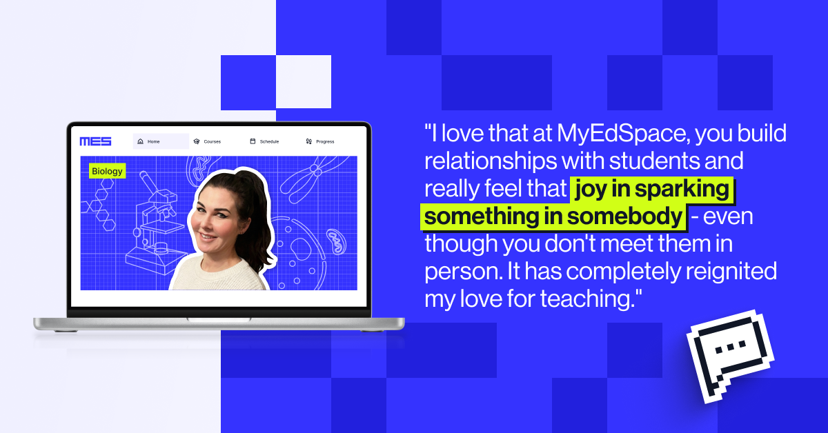 I love that at MyEdSpace, just like in a traditional classroom, you build relationships with students and really feel that joy in sparking something in somebody - even though you don’t meet them in-person." - Emma Williams, Biology tutor