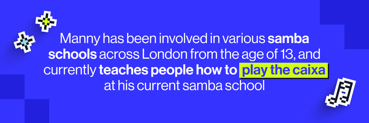 Manny has been involved in various samba schools across London from the age of 13, and currently teaches people how to play the caixa (a snare drum) at his current samba school.