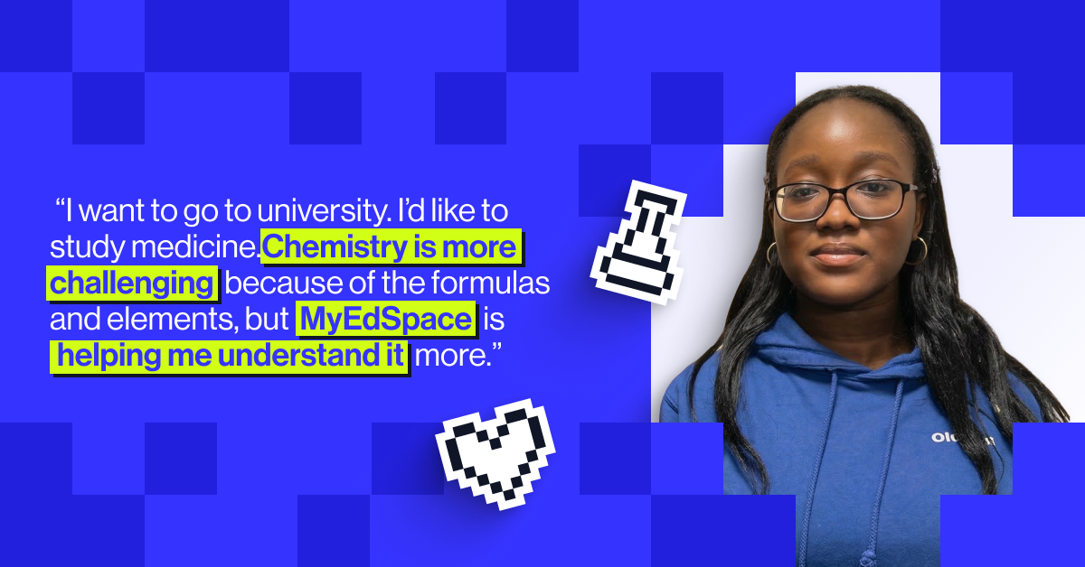 “I want to go to university,” she says. “I’d like to study medicine, but I also chose Maths in case I want to switch to something finance-related. I like calculations, and I enjoy the lessons. Chemistry is more challenging because of the formulas and elements, but MyEdSpace is helping me understand it more" - Olutomi