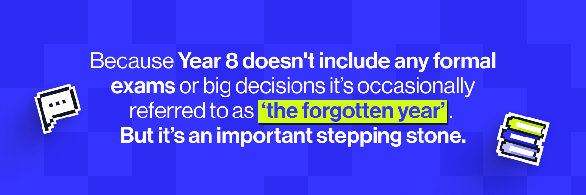 Because Year 8 doesn't include any formal exams or big decisions it’s occasionally referred to as ‘the forgotten year’. But, as the last year before GCSE content begins, it’s an important stepping stone.