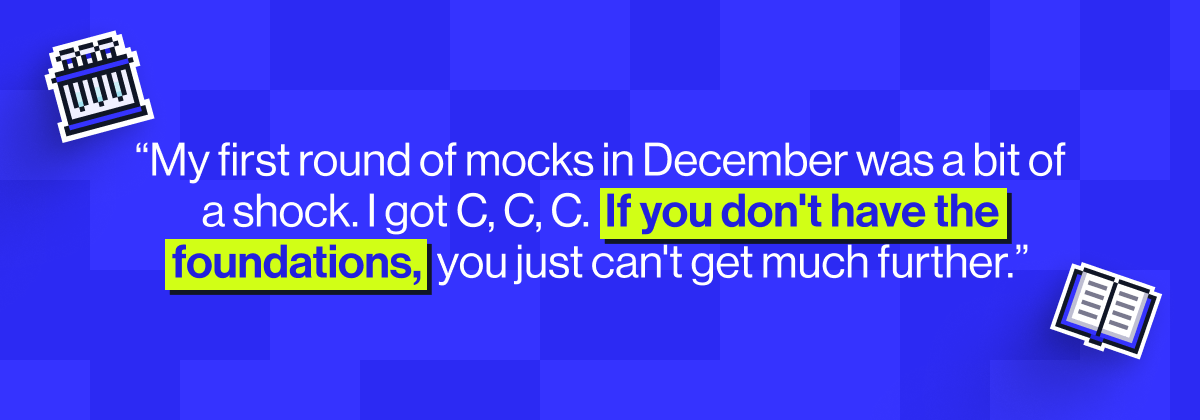 &ldquo;My first round of mocks in December was a bit of a shock. I got C, C, C.  If you don't have the foundations,  you just can't get much further.&rdquo;