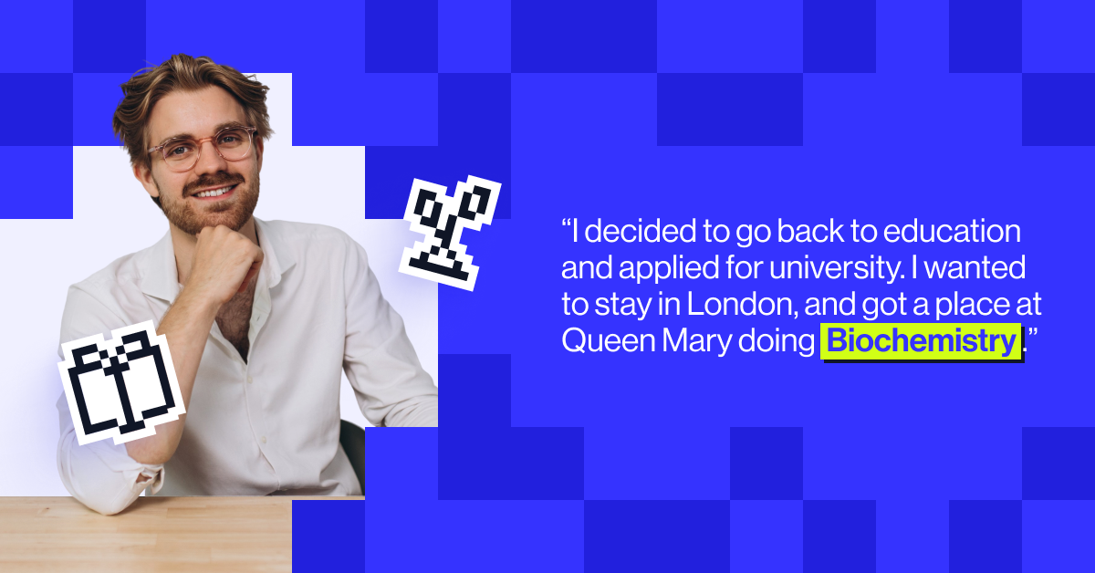 "I decided to go back to education and applied for university. I wanted to stay in London, and got a place at Queen Mary doing Biochemistry.&rdquo; - Joe Wolfensohn