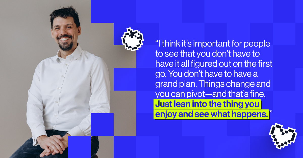 &ldquo;I think it&rsquo;s important for people to see that you don&rsquo;t have to have it all figured out on the first go. You don&rsquo;t have to have a grand plan. Things change and you can pivot&mdash;and that&rsquo;s fine. Just lean into the thing you enjoy and see what happens." - Nick Featherstone