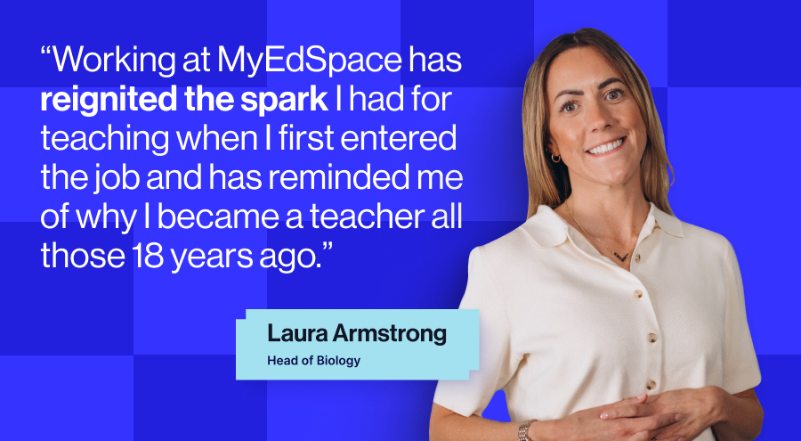 Laura Armstrong, “working at MyEdSpace has reignited the spark I had for teaching when I first entered the job and has reminded me of why I became a teacher all those 18 years ago.”