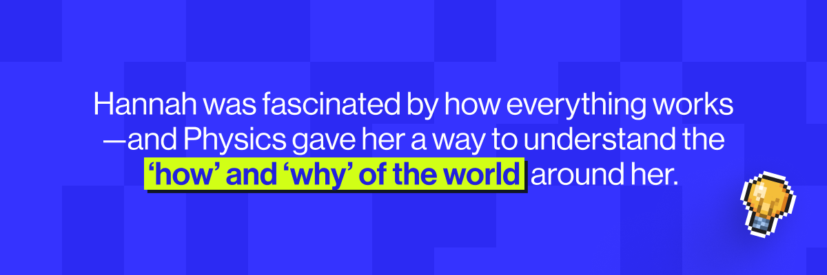 Hannah was fascinated by how everything works - and Physics gave her a way to understand the 'how' and the 'why' of the world around her.