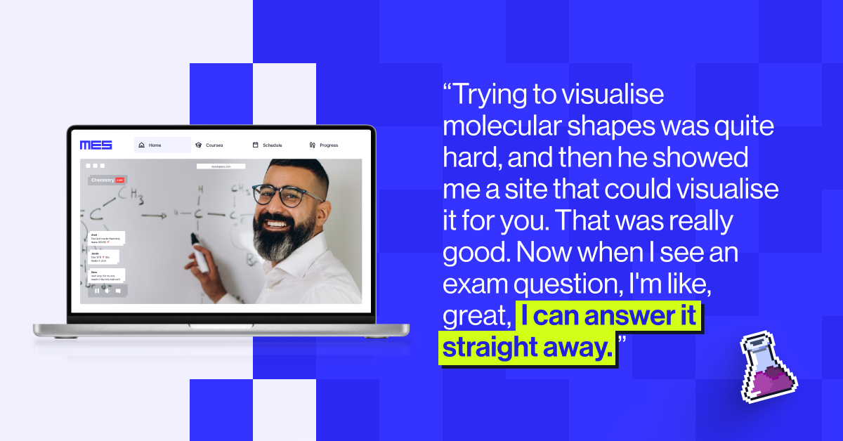 &ldquo;Trying to visualise molecular shapes was quite hard, and then he showed me a site that could visualise it for you. That was really good. Now when I see an exam question, I'm like, great,  I can answer it straight away. &rdquo;