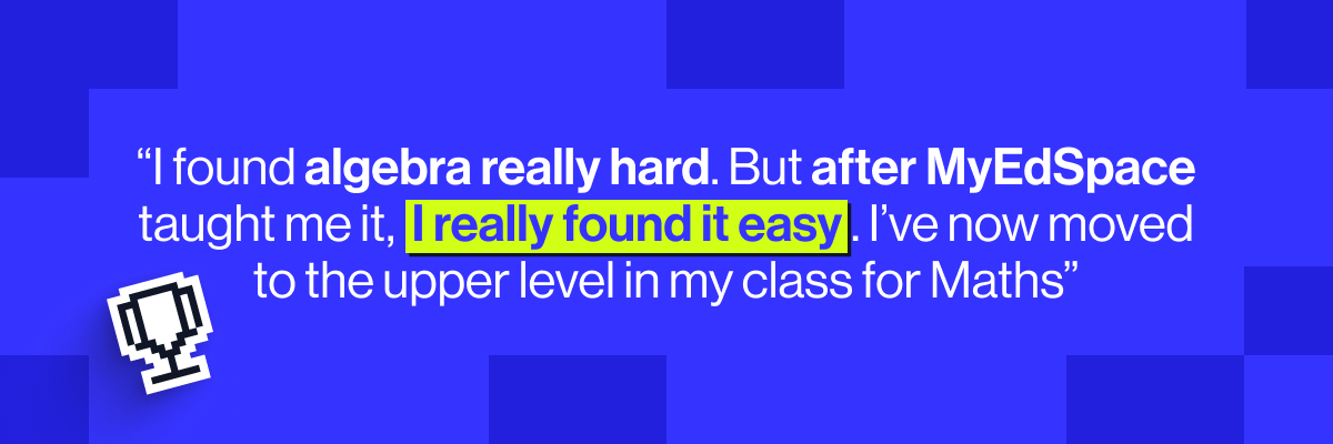 "I found algebra really hard. But after MyEdSpace taught me it, I really found it easy. I’ve now moved to the upper level in my class for Maths.”" - Amanda