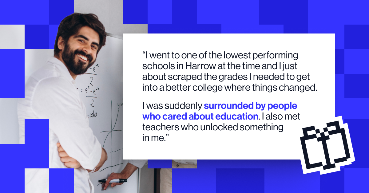 “I went to one of the lowest performing schools in Harrow at the time and I just about scraped the grades I needed to get into a better college where things changed. I was suddenly surrounded by people who cared about education. I also met teachers who unlocked something in me" - Neil Trivedi