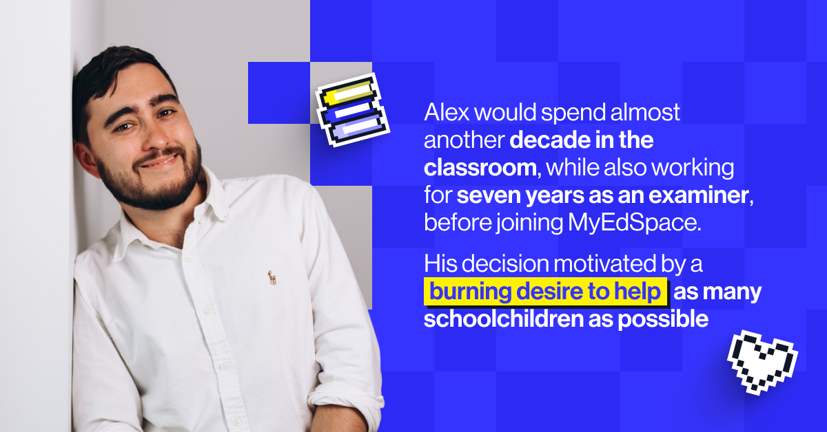 Alex would spend almost another decade in the classroom, while also working for seven years as an examiner, before joining MyEdSpace. His decision motivated by a burning desire to help as many schoolchildren as possible experience that same transformative effect that great teachers can have on children.