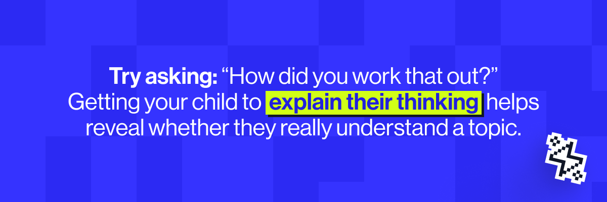 Try asking, &ldquo;How did you work that out?&rdquo; or get them to teach the method back to you. Explaining their thinking is one of the best ways to reveal whether they really understand a topic.