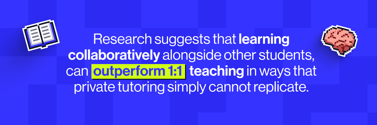 Research shows that learning collaboratively alongside other students, can outperform 1:1 teaching in ways that private tutoring simply cannot replicate