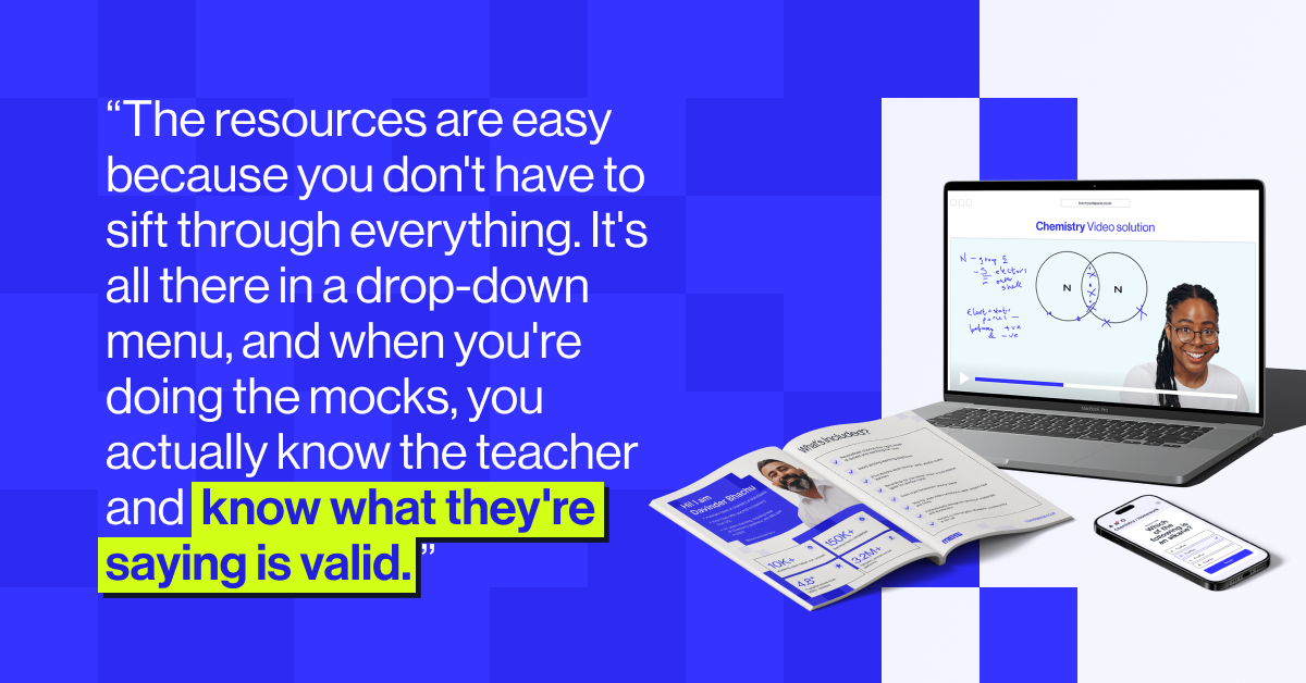 &ldquo;The resources are easy because you don't have to sift through everything. It's all there in a drop-down menu, and when you're doing the mocks, you actually know the teacher and  know what they're saying is valid. &rdquo;